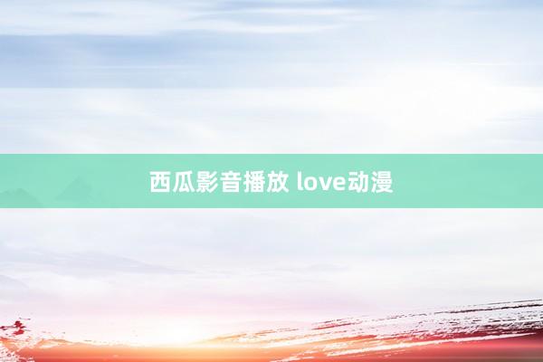 西瓜影音播放 love动漫