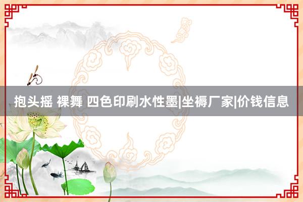 抱头摇 裸舞 四色印刷水性墨|坐褥厂家|价钱信息