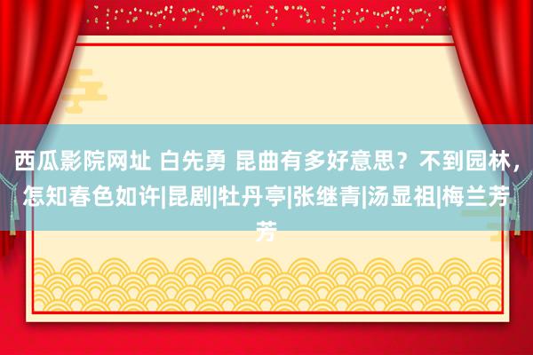 西瓜影院网址 白先勇 昆曲有多好意思？不到园林，怎知春色如许|昆剧|牡丹亭|张继青|汤显祖|梅兰芳