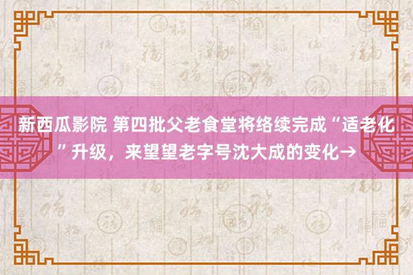 新西瓜影院 第四批父老食堂将络续完成“适老化”升级，来望望老字号沈大成的变化→