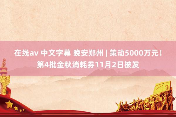 在线av 中文字幕 晚安郑州 | 策动5000万元！第4批金秋消耗券11月2日披发