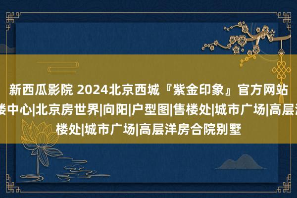 新西瓜影院 2024北京西城『紫金印象』官方网站|紫金印象售楼中心|北京房世界|向阳|户型图|售楼处|城市广场|高层洋房合院别墅