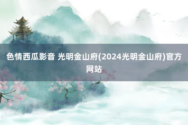 色情西瓜影音 光明金山府(2024光明金山府)官方网站