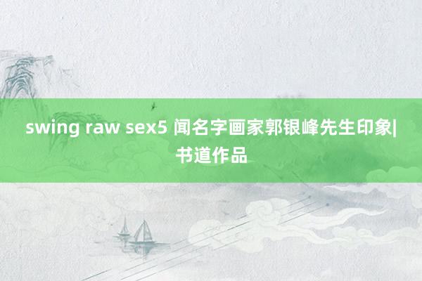 swing raw sex5 闻名字画家郭银峰先生印象|书道作品