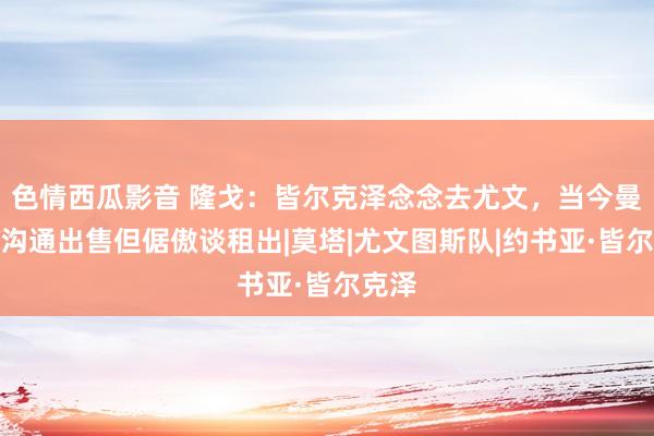 色情西瓜影音 隆戈：皆尔克泽念念去尤文，当今曼联不沟通出售但倨傲谈租出|莫塔|尤文图斯队|约书亚·皆尔克泽