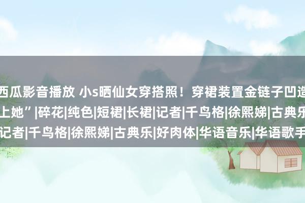 西瓜影音播放 小s晒仙女穿搭照！穿裙装置金链子凹造型，称影相师“已爱上她”|碎花|纯色|短裙|长裙|记者|千鸟格|徐熙娣|古典乐|好肉体|华语音乐|华语歌手