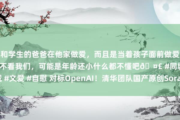 和学生的爸爸在他家做爱，而且是当着孩子面前做爱，太刺激了，孩子完全不看我们，可能是年龄还小什么都不懂吧🤣 #同城 #文爱 #自慰 对标OpenAI！清华团队国产原创Sora级视频大模子Vidu发布