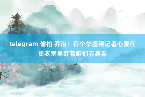 telegram 偷拍 乔治：有个华盛顿记者心爱在更衣室里盯着咱们赤身看