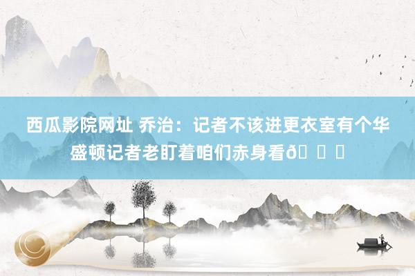 西瓜影院网址 乔治：记者不该进更衣室有个华盛顿记者老盯着咱们赤身看🍑