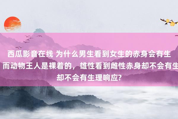 西瓜影音在线 为什么男生看到女生的赤身会有生理响应，而动物王人是裸着的，雄性看到雌性赤身却不会有生理响应?