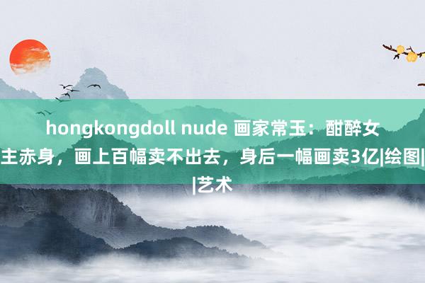 hongkongdoll nude 画家常玉：酣醉女东谈主赤身，画上百幅卖不出去，身后一幅画卖3亿|绘图|艺术