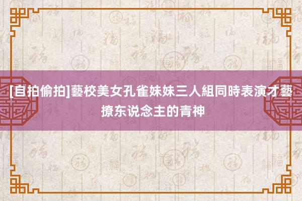 [自拍偷拍]藝校美女孔雀妹妹三人組同時表演才藝 撩东说念主的青神