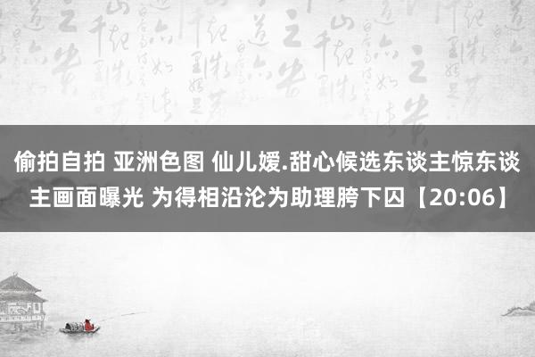 偷拍自拍 亚洲色图 仙儿嫒.甜心候选东谈主惊东谈主画面曝光 为得相沿沦为助理胯下囚【20:06】