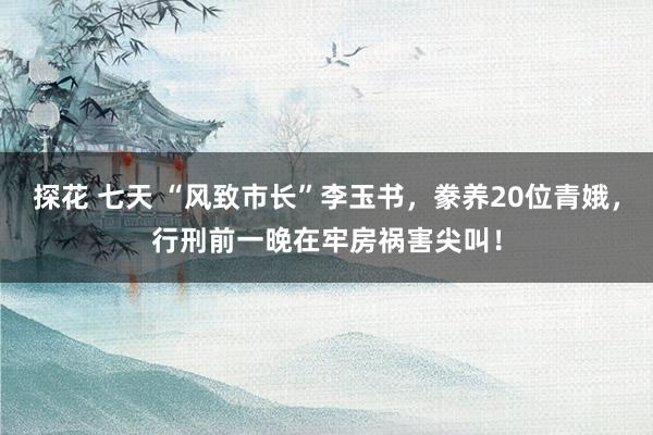 探花 七天 “风致市长”李玉书，豢养20位青娥，行刑前一晚在牢房祸害尖叫！