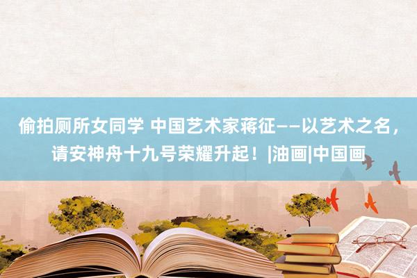 偷拍厕所女同学 中国艺术家蒋征——以艺术之名，请安神舟十九号荣耀升起！|油画|中国画