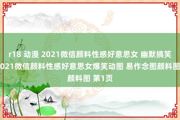 r18 动漫 2021微信颜料性感好意思女 幽默搞笑貌料 2021微信颜料性感好意思女爆笑动图 易作念图颜料图 第1页