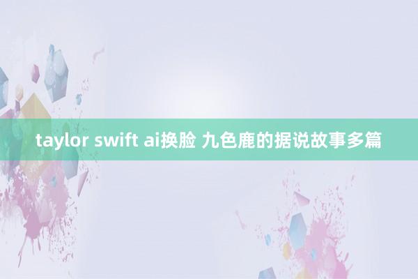 taylor swift ai换脸 九色鹿的据说故事多篇