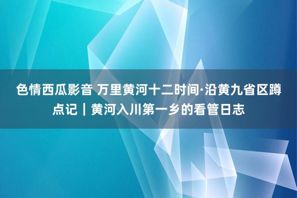 色情西瓜影音 万里黄河十二时间·沿黄九省区蹲点记｜黄河入川第一乡的看管日志