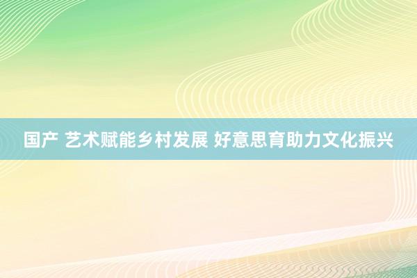 国产 艺术赋能乡村发展 好意思育助力文化振兴