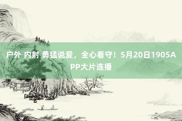 户外 内射 勇猛说爱，全心看守！5月20日1905APP大片连播