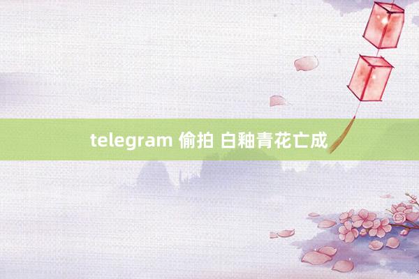 telegram 偷拍 白釉青花亡成