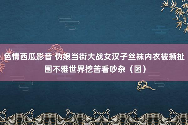 色情西瓜影音 伪娘当街大战女汉子丝袜内衣被撕扯 围不雅世界挖苦看吵杂（图）