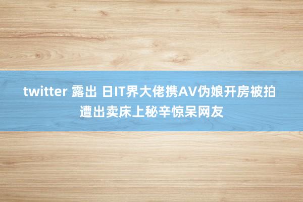 twitter 露出 日IT界大佬携AV伪娘开房被拍 遭出卖床上秘辛惊呆网友