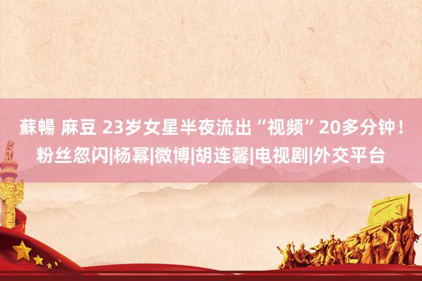 蘇暢 麻豆 23岁女星半夜流出“视频”20多分钟！粉丝忽闪|杨幂|微博|胡连馨|电视剧|外交平台