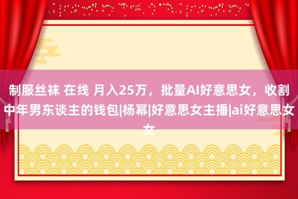 制服丝袜 在线 月入25万，批量AI好意思女，收割中年男东谈主的钱包|杨幂|好意思女主播|ai好意思女