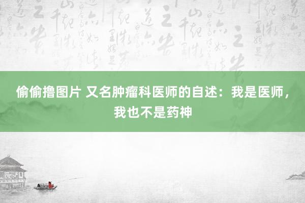 偷偷撸图片 又名肿瘤科医师的自述：我是医师，我也不是药神