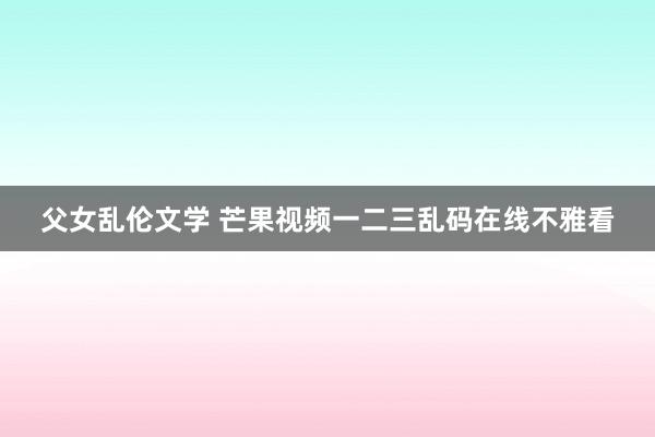 父女乱伦文学 芒果视频一二三乱码在线不雅看