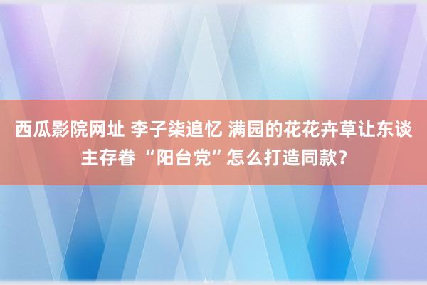 西瓜影院网址 李子柒追忆 满园的花花卉草让东谈主存眷 “阳台党”怎么打造同款？