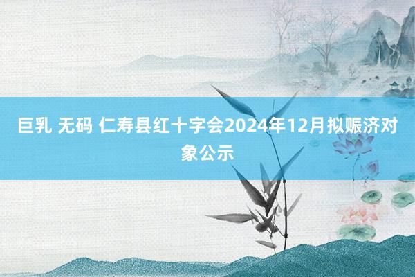 巨乳 无码 仁寿县红十字会2024年12月拟赈济对象公示