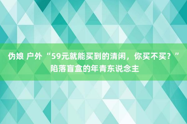 伪娘 户外 “59元就能买到的清闲，你买不买？” 陷落盲盒的年青东说念主