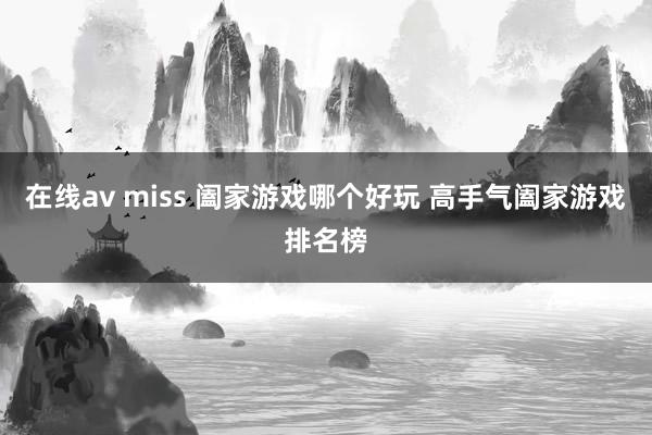 在线av miss 阖家游戏哪个好玩 高手气阖家游戏排名榜