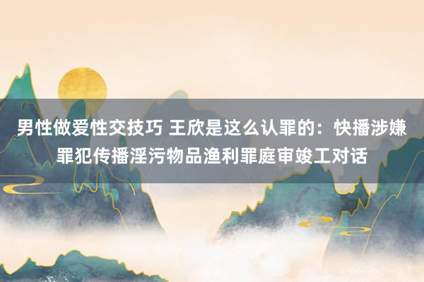 男性做爱性交技巧 王欣是这么认罪的：快播涉嫌罪犯传播淫污物品渔利罪庭审竣工对话