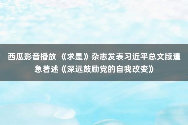 西瓜影音播放 《求是》杂志发表习近平总文牍遑急著述《深远鼓励党的自我改变》