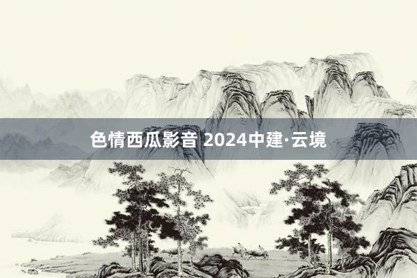 色情西瓜影音 2024中建·云境