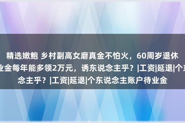 精选嫩鲍 乡村副高女磨真金不怕火，60周岁退休比55周岁退休，待业金每年能多领2万元，诱东说念主乎？|工资|延退|个东说念主账户待业金