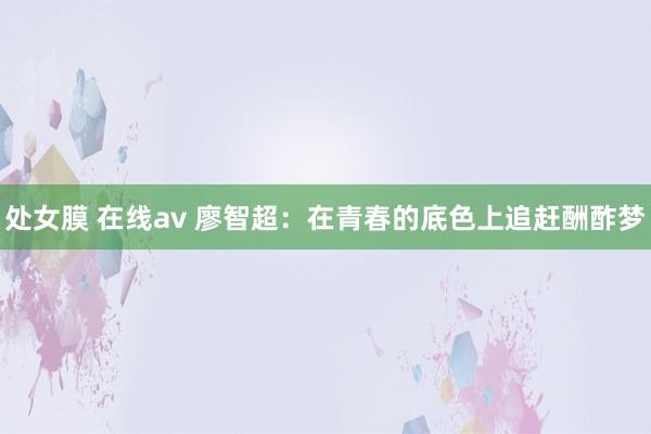 处女膜 在线av 廖智超：在青春的底色上追赶酬酢梦