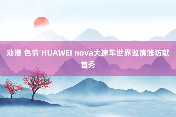 动漫 色情 HUAWEI nova大篷车世界巡演潍坊献首秀