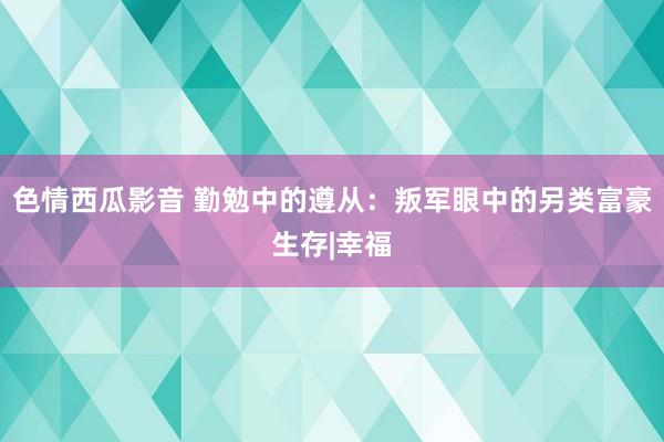 色情西瓜影音 勤勉中的遵从：叛军眼中的另类富豪生存|幸福